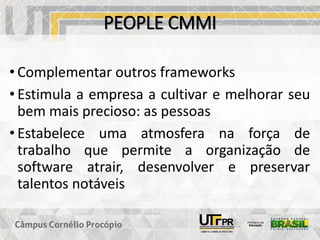 PEOPLE CMMI
• Complementar outros frameworks
• Estimula a empresa a cultivar e melhorar seu
bem mais precioso: as pessoas
• Estabelece uma atmosfera na força de
trabalho que permite a organização de
software atrair, desenvolver e preservar
talentos notáveis
 