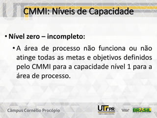 CMMI: Níveis de Capacidade
• Nível zero – incompleto:
• A área de processo não funciona ou não
atinge todas as metas e objetivos definidos
pelo CMMI para a capacidade nível 1 para a
área de processo.
 