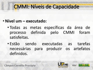 CMMI: Níveis de Capacidade
• Nível um – executado:
• Todas as metas específicas da área de
processo definida pelo CMMI foram
satisfeitas.
• Estão sendo executadas as tarefas
necessárias para produzir os artefatos
definidos.
 