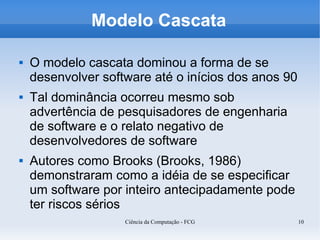 Modelo Cascata

   O modelo cascata dominou a forma de se
    desenvolver software até o inícios dos anos 90
   Tal dominância ocorreu mesmo sob
    advertência de pesquisadores de engenharia
    de software e o relato negativo de
    desenvolvedores de software
   Autores como Brooks (Brooks, 1986)
    demonstraram como a idéia de se especificar
    um software por inteiro antecipadamente pode
    ter riscos sérios
                    Ciência da Computação - FCG      10
 