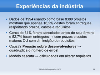 Experiências da indústria

   Dados de 1994 usando como base 8380 projetos
    mostram que apenas 16,2% destes foram entregues
    respeitando prazos, custos e requisitos
   Cerca de 31% foram cancelados antes de seu término
    e 52,7% foram entregues → com prazos e custos
    maiores OU com diminuição de requisitos
   Causa? Pressão sobre desenvolvedores →
    quadruplica o número de erros!
   Modelo cascata → dificuldades em alterar requisitos


                      Ciência da Computação - FCG         11
 