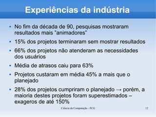 Experiências da indústria
   No fim da década de 90, pesquisas mostraram
    resultados mais ”animadores”
   15% dos projetos terminaram sem mostrar resultados
   66% dos projetos não atenderam as necessidades
    dos usuários
   Média de atrasos caiu para 63%
   Projetos custaram em média 45% a mais que o
    planejado
   28% dos projetos cumpriram o planejado → porém, a
    maioria destes projetos foram superestimados –
    exageros de até 150%
                     Ciência da Computação - FCG         12
 