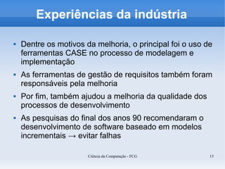 Experiências da indústria

   Dentre os motivos da melhoria, o principal foi o uso de
    ferramentas CASE no processo de modelagem e
    implementação
   As ferramentas de gestão de requisitos também foram
    responsáveis pela melhoria
   Por fim, também ajudou a melhoria da qualidade dos
    processos de desenvolvimento
   As pesquisas do final dos anos 90 recomendaram o
    desenvolvimento de software baseado em modelos
    incrementais → evitar falhas

                       Ciência da Computação - FCG        13
 