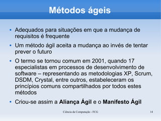 Métodos ágeis
   Adequados para situações em que a mudança de
    requisitos é frequente
   Um método ágil aceita a mudança ao invés de tentar
    prever o futuro
   O termo se tornou comum em 2001, quando 17
    especialistas em processos de desenvolvimento de
    software – representando as metodologias XP, Scrum,
    DSDM, Crystal, entre outros, estabeleceram os
    princípios comuns compartilhados por todos estes
    métodos
   Criou-se assim a Aliança Ágil e o Manifesto Ágil
                      Ciência da Computação - FCG        14
 