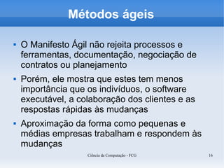 Métodos ágeis

   O Manifesto Ágil não rejeita processos e
    ferramentas, documentação, negociação de
    contratos ou planejamento
   Porém, ele mostra que estes tem menos
    importância que os indivíduos, o software
    executável, a colaboração dos clientes e as
    respostas rápidas às mudanças
   Aproximação da forma como pequenas e
    médias empresas trabalham e respondem às
    mudanças
                    Ciência da Computação - FCG   16
 