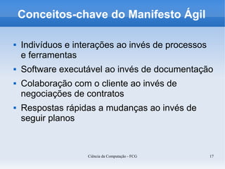 Conceitos-chave do Manifesto Ágil

   Indivíduos e interações ao invés de processos
    e ferramentas
   Software executável ao invés de documentação
   Colaboração com o cliente ao invés de
    negociações de contratos
   Respostas rápidas a mudanças ao invés de
    seguir planos



                    Ciência da Computação - FCG     17
 