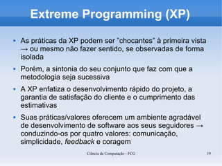 Extreme Programming (XP)
   As práticas da XP podem ser ”chocantes” à primeira vista
    → ou mesmo não fazer sentido, se observadas de forma
    isolada
   Porém, a sintonia do seu conjunto que faz com que a
    metodologia seja sucessiva
   A XP enfatiza o desenvolvimento rápido do projeto, a
    garantia de satisfação do cliente e o cumprimento das
    estimativas
   Suas práticas/valores oferecem um ambiente agradável
    de desenvolvimento de software aos seus seguidores →
    conduzindo-os por quatro valores: comunicação,
    simplicidade, feedback e coragem
                        Ciência da Computação - FCG            19
 