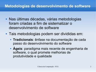 Metodologias de desenvolvimento de software


   Nas últimas décadas, várias metodologias
    foram criadas a fim de sistematizar o
    desenvolvimento de software
   Tais metodologias podem ser divididas em:
       Tradicionais: ênfase na documentação de cada
        passo do desenvolvimento do software
       Ágeis: paradigma mais recente de engenharia de
        software, o qual promete melhorias de
        produtividade e qualidade

                       Ciência da Computação - FCG       2
 