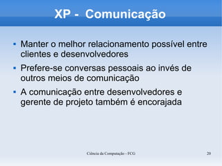 XP - Comunicação

   Manter o melhor relacionamento possível entre
    clientes e desenvolvedores
   Prefere-se conversas pessoais ao invés de
    outros meios de comunicação
   A comunicação entre desenvolvedores e
    gerente de projeto também é encorajada




                   Ciência da Computação - FCG   20
 
