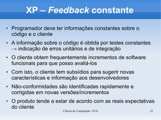 XP – Feedback constante
   Programador deve ter informações constantes sobre o
    código e o cliente
   A informação sobre o código é obtida por testes constantes
    → indicação de erros unitários e de integração
   O cliente obtem frequentemente incrementos de software
    funcionais para que posso avaliá-los
   Com isto, o cliente tem subsídios para sugerir novas
    características e informação aos desenvolvedores
   Não-conformidades são identificadas rapidamente e
    corrigidas em novas versões/incrementos
   O produto tende a estar de acordo com as reais expectativas
    do cliente
                         Ciência da Computação - FCG         22
 