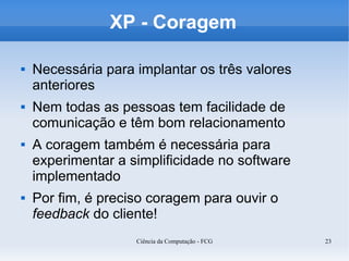 XP - Coragem

   Necessária para implantar os três valores
    anteriores
   Nem todas as pessoas tem facilidade de
    comunicação e têm bom relacionamento
   A coragem também é necessária para
    experimentar a simplificidade no software
    implementado
   Por fim, é preciso coragem para ouvir o
    feedback do cliente!
                    Ciência da Computação - FCG   23
 