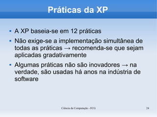 Práticas da XP

   A XP baseia-se em 12 práticas
   Não exige-se a implementação simultânea de
    todas as práticas → recomenda-se que sejam
    aplicadas gradativamente
   Algumas práticas não são inovadores → na
    verdade, são usadas há anos na indústria de
    software



                   Ciência da Computação - FCG    24
 