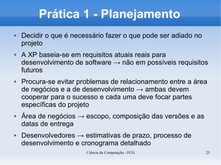 Prática 1 - Planejamento
   Decidir o que é necessário fazer o que pode ser adiado no
    projeto
   A XP baseia-se em requisitos atuais reais para
    desenvolvimento de software → não em possíveis requisitos
    futuros
   Procura-se evitar problemas de relacionamento entre a área
    de negócios e a de desenvolvimento → ambas devem
    cooperar para o sucesso e cada uma deve focar partes
    específicas do projeto
   Área de negócios → escopo, composição das versões e as
    datas de entrega
   Desenvolvedores → estimativas de prazo, processo de
    desenvolvimento e cronograma detalhado
                        Ciência da Computação - FCG             25
 