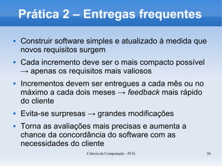 Prática 2 – Entregas frequentes
   Construir software simples e atualizado à medida que
    novos requisitos surgem
   Cada incremento deve ser o mais compacto possível
    → apenas os requisitos mais valiosos
   Incrementos devem ser entregues a cada mês ou no
    máximo a cada dois meses → feedback mais rápido
    do cliente
   Evita-se surpresas → grandes modificações
   Torna as avaliações mais precisas e aumenta a
    chance da concordância do software com as
    necessidades do cliente
                      Ciência da Computação - FCG          26
 