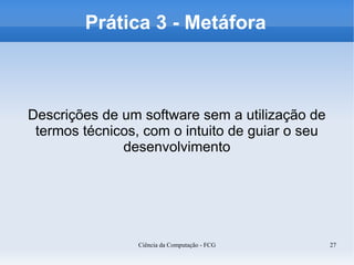Prática 3 - Metáfora



Descrições de um software sem a utilização de
 termos técnicos, com o intuito de guiar o seu
              desenvolvimento




                 Ciência da Computação - FCG     27
 