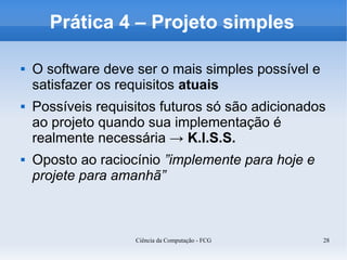 Prática 4 – Projeto simples

   O software deve ser o mais simples possível e
    satisfazer os requisitos atuais
   Possíveis requisitos futuros só são adicionados
    ao projeto quando sua implementação é
    realmente necessária → K.I.S.S.
   Oposto ao raciocínio ”implemente para hoje e
    projete para amanhã”



                    Ciência da Computação - FCG     28
 