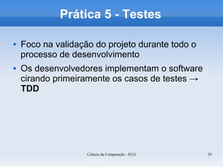 Prática 5 - Testes

   Foco na validação do projeto durante todo o
    processo de desenvolvimento
   Os desenvolvedores implementam o software
    cirando primeiramente os casos de testes →
    TDD




                    Ciência da Computação - FCG   29
 