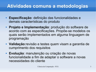 Atividades comuns a metodologias

   Especificação: definição das funcionalidades e
    demais características do produto
   Projeto e Implementação: produção do software de
    acordo com as especificações. Propõe-se modelos os
    quais serão implementados em alguma linguagem de
    programação
   Validação:revisão e testes quem visam a garantia de
    cumprimento dos requisitos
   Evolução: manutenção ou criação de novas
    funcionalidade a fim de adaptar o software a novas
    necessidades do cliente
                      Ciência da Computação - FCG         3
 