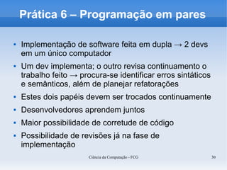 Prática 6 – Programação em pares

   Implementação de software feita em dupla → 2 devs
    em um único computador
   Um dev implementa; o outro revisa continuamento o
    trabalho feito → procura-se identificar erros sintáticos
    e semânticos, além de planejar refatorações
   Estes dois papéis devem ser trocados continuamente
   Desenvolvedores aprendem juntos
   Maior possibilidade de corretude de código
   Possibilidade de revisões já na fase de
    implementação
                        Ciência da Computação - FCG            30
 