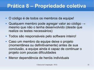 Prática 8 – Propriedade coletiva

   O código é de todos os membros da equipe!
   Qualquem membro pode agregar valor ao código →
    mesmo que não o tenha desenvolvido (desde que
    realize os testes necessários)
   Todos são responsáveis pelo software inteiro!
   Caso um membro da equipe deixe o projeto
    (momentânea ou definitivamente) antes de sua
    conclusão, a equipe ainda é capaz de continuar o
    projeto com poucas dificuldades
   Menor dependência de heróis individuais
                      Ciência da Computação - FCG      32
 