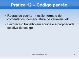 Prática 12 – Código padrão

   Regras de escrita → estilo, formato de
    comentários, nomenclatura de variáveis, etc.
   Favorece o trabalho em equipe e a propriedade
    coletiva do código




                    Ciência da Computação - FCG    36
 