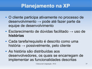 Planejamento na XP

   O cliente participa ativamente no processo de
    desenvolvimento → pode até fazer parte da
    equipe de desenvolvimento
   Esclarecimento de dúvidas facilitado → uso de
    histórias
   Cada tarefa/requisito é descrito como uma
    história → possivelmente, pelo cliente
   As história são distribuídas aos
    desenvolvedores, os quais se encarregam de
    implementar as funcionalidades descritas
                    Ciência da Computação - FCG     37
 