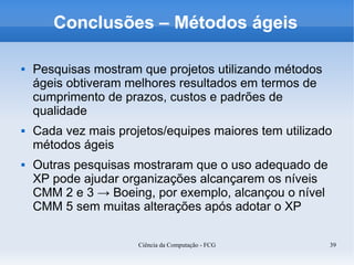 Conclusões – Métodos ágeis

   Pesquisas mostram que projetos utilizando métodos
    ágeis obtiveram melhores resultados em termos de
    cumprimento de prazos, custos e padrões de
    qualidade
   Cada vez mais projetos/equipes maiores tem utilizado
    métodos ágeis
   Outras pesquisas mostraram que o uso adequado de
    XP pode ajudar organizações alcançarem os níveis
    CMM 2 e 3 → Boeing, por exemplo, alcançou o nível
    CMM 5 sem muitas alterações após adotar o XP

                      Ciência da Computação - FCG       39
 
