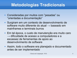 Metodologias Tradicionais

   Consideradas por muitos com ”pesadas” ou
    ”orientadas a documentação”
   Surgiram em um contexto de desenvolvimento de
    software muito diferente do atual → baseado em
    mainframes e terminais burros
   Em tal época, o custo de manutenção era muito caro
    → dificuldade de acesso a computadores e a
    escassez de ferramentas de apoio ao
    desenvolvimento de software
   Assim, todo o software era planejado e documentado
    antes de ser implementado
                      Ciência da Computação - FCG        4
 