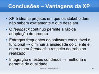 Conclusões – Vantagens da XP

   XP é ideal a projetos em que os stakeholders
    não sabem exatamente o que desejam
   O feedback contínuo permite a rápida
    adaptação do produto
   Entregas frequentes do software executável e
    funcional → diminuir a ansiedade do cliente e
    obter o seu feedback a respeito do trabalho
    realizado
   Integração e testes contínuos → melhoria e
    garantia de qualidade
                    Ciência da Computação - FCG     40
 