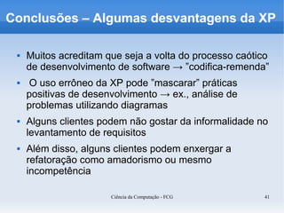 Conclusões – Algumas desvantagens da XP

    Muitos acreditam que seja a volta do processo caótico
     de desenvolvimento de software → ”codifica-remenda”
     O uso errôneo da XP pode ”mascarar” práticas
     positivas de desenvolvimento → ex., análise de
     problemas utilizando diagramas
    Alguns clientes podem não gostar da informalidade no
     levantamento de requisitos
    Além disso, alguns clientes podem enxergar a
     refatoração como amadorismo ou mesmo
     incompetência

                       Ciência da Computação - FCG       41
 
