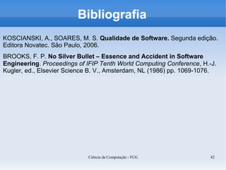Bibliografia
KOSCIANSKI, A., SOARES, M. S. Qualidade de Software. Segunda edição.
Editora Novatec. São Paulo, 2006.
BROOKS, F. P. No Silver Bullet – Essence and Accident in Software
Engineering. Proceedings of IFIP Tenth World Computing Conference, H.-J.
Kugler, ed., Elsevier Science B. V., Amsterdam, NL (1986) pp. 1069-1076.




                            Ciência da Computação - FCG               42
 