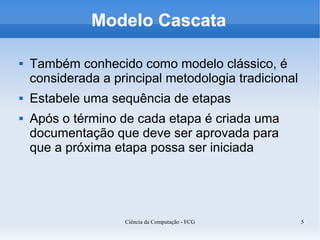 Modelo Cascata

   Também conhecido como modelo clássico, é
    considerada a principal metodologia tradicional
   Estabele uma sequência de etapas
   Após o término de cada etapa é criada uma
    documentação que deve ser aprovada para
    que a próxima etapa possa ser iniciada




                    Ciência da Computação - FCG       5
 