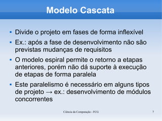 Modelo Cascata

   Divide o projeto em fases de forma inflexível
   Ex.: após a fase de desenvolvimento não são
    previstas mudanças de requisitos
   O modelo espiral permite o retorno a etapas
    anteriores, porém não dá suporte à execução
    de etapas de forma paralela
   Este paralelismo é necessário em alguns tipos
    de projeto → ex.: desenvolvimento de módulos
    concorrentes
                    Ciência da Computação - FCG     7
 