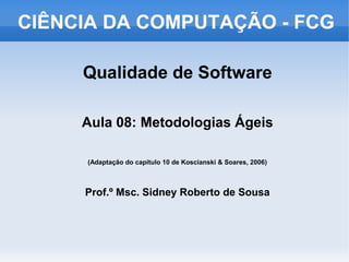 CIÊNCIA DA COMPUTAÇÃO - FCG

     Qualidade de Software

     Aula 08: Metodologias Ágeis

     (Adaptação do capítulo 10 de Koscianski & Soares, 2006)



     Prof.º Msc. Sidney Roberto de Sousa
 
