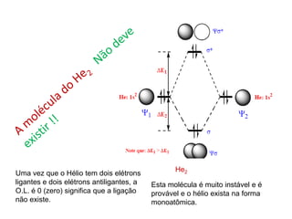 He2
Uma vez que o Hélio tem dois elétrons
ligantes e dois elétrons antiligantes, a   Esta molécula é muito instável e é
O.L. é 0 (zero) significa que a ligação    provável e o hélio exista na forma
não existe.                                monoatômica.
 