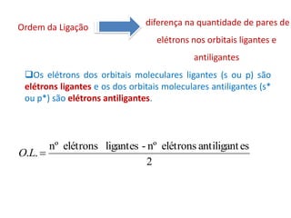 diferença na quantidade de pares de
Ordem da Ligação
                                   elétrons nos orbitais ligantes e
                                            antiligantes
 Os elétrons dos orbitais moleculares ligantes (s ou p) são
 elétrons ligantes e os dos orbitais moleculares antiligantes (s*
 ou p*) são elétrons antiligantes.



       nº elétrons ligantes - nº elétrons antiligant es
O.L. 
                             2
 