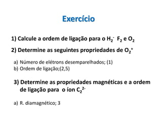 Exercício

1) Calcule a ordem de ligação para o H2- F2 e O2
2) Determine as seguintes propriedades de O2+
a) Número de elétrons desemparelhados; (1)
b) Ordem de ligação;(2,5)

3) Determine as propriedades magnéticas e a ordem
   de ligação para o íon C22-

a) R. diamagnético; 3
 