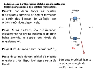 Deduzindo as Configurações eletrônicas de moléculas
 diatômicas/Descrição dos orbitais moleculares
Passo1: considerar todos os orbitais
moleculares possíveis de serem formados
a partir das bandas de valência dos
orbitais atômicos disponíveis;

Passo 2: os elétrons são acomodados
inicialmente no orbital molecular de mais
baixa energia, e depois em níveis de
energia maior;
                                                            1sσ2
                                                       H2
Passo 3: Pauli - cada orbital acomoda 2 e-;

Passo 4: se mais de um orbital de mesma
energia estiver disponível segue regra de Somente o orbital ligante
Hund;                                     ocupado- energia da
                                          molécula é menor.
 