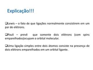 Explicação!!!

Lewis – o fato de que ligações normalmente consistirem em um
par de elétrons.

Pauli – prevê    que somente dois elétrons (com spins
emparelhados)ocupam o orbital molecular.

Uma ligação simples entre dois átomos consiste na presença de
dois elétrons emparelhados em um orbital ligante.
 