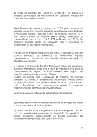 99
c) Fundo de Garantia por Tempo de Serviço (FGTS): obriga-se a
empresa agenciadora de mão-de-obra aos depósitos mensais em
conta vinculada do trabalhador.
Nota: Deverá ser efetuado registro na CTPS pela empresa de
trabalho temporário. Referida anotação será feita na parte destinada
a “Anotações Gerais”, podendo conter os seguintes dizeres: “O ti-
tular desta Carteira de Trabalho presta serviço temporário, de
conformidade com a Lei n.º 6.019/74 e Decreto n.º 73.841/74,
conforme contrato escrito em separado”; data e assinatura do
empregador ou seu representante legal.
A empresa de trabalho temporário (agência) é obrigada a fornecer,
quando solicitada, os elementos de informações julgados
necessários ao estudo do mercado de trabalho ao órgão do
Ministério do Trabalho.
É vedado a empresa de trabalho temporário cobrar do trabalhador
qualquer importância, ainda que a título de mediação, sob pena de
cancelamento do registro de funcionamento, sem prejuízo das
sanções administrativas e penais cabíveis.
Poderá ser exigida pela Fiscalização do Trabalho, da empresa
tomadora ou cliente, a apresentação do contrato firmado com a
empresa de trabalho temporário e, desta última, o contrato firmado
com o trabalhador, bem como a comprovação do respectivo
recolhimento das contribuições previdenciárias.
Vejamos as características dos trabalhadores temporários:
a)contrato escrito entre a empresa tomadora de serviços ou cliente
e a empresa de trabalho temporários;
b)contrato escrito entre a empresa de trabalho temporário e cada
um dos assalariados colocados à disposição da tomadora ou
cliente, constando expressamente os direitos conferidos aos
trabalhadores temporários pela Lei n.º 6.019/74;
 