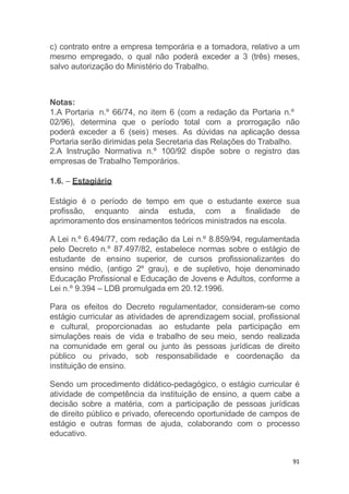 91
c) contrato entre a empresa temporária e a tomadora, relativo a um
mesmo empregado, o qual não poderá exceder a 3 (três) meses,
salvo autorização do Ministério do Trabalho.
Notas:
1.A Portaria n.º 66/74, no item 6 (com a redação da Portaria n.º
02/96), determina que o período total com a prorrogação não
poderá exceder a 6 (seis) meses. As dúvidas na aplicação dessa
Portaria serão dirimidas pela Secretaria das Relações do Trabalho.
2.A Instrução Normativa n.º 100/92 dispõe sobre o registro das
empresas de Trabalho Temporários.
1.6. – Estagiário
Estágio é o período de tempo em que o estudante exerce sua
profissão, enquanto ainda estuda, com a finalidade de
aprimoramento dos ensinamentos teóricos ministrados na escola.
A Lei n.º 6.494/77, com redação da Lei n.º 8.859/94, regulamentada
pelo Decreto n.º 87.497/82, estabelece normas sobre o estágio de
estudante de ensino superior, de cursos profissionalizantes do
ensino médio, (antigo 2º grau), e de supletivo, hoje denominado
Educação Profissional e Educação de Jovens e Adultos, conforme a
Lei n.º 9.394 – LDB promulgada em 20.12.1996.
Para os efeitos do Decreto regulamentador, consideram-se como
estágio curricular as atividades de aprendizagem social, profissional
e cultural, proporcionadas ao estudante pela participação em
simulações reais de vida e trabalho de seu meio, sendo realizada
na comunidade em geral ou junto às pessoas jurídicas de direito
público ou privado, sob responsabilidade e coordenação da
instituição de ensino.
Sendo um procedimento didático-pedagógico, o estágio curricular é
atividade de competência da instituição de ensino, a quem cabe a
decisão sobre a matéria, com a participação de pessoas jurídicas
de direito público e privado, oferecendo oportunidade de campos de
estágio e outras formas de ajuda, colaborando com o processo
educativo.
 
