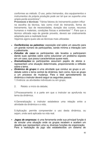 conformes ao método. O uso, pelos treinandos, dos equipamentos e
instrumentos da própria produção pode ser tal que se suponha uma
ampla perda econômica” .
Processos e técnicas: “Vários fatores do treinamento podem influir
na escolha da técnica, tais como nível do treinando, forma do
treinamento, tipo de necessidades, duração dos cursos, recursos
humanos e materiais, condições físicas e ambientais” 7
. Para que a
técnica utilizada seja de grande proveito, deverá ser criativamente
adaptada para a realidade local.
Vejamos agora quais são as técnicas mais utilizadas:
Conferências ou palestras: exposição oral sobre um assunto para
um grande número de participantes, sendo mínima a interação com
o palestrante.
Estudos de caso: os participantes são levados a participarem
dando suas opiniões sobre como solucionar um problema exposto
em um caso, que possui características quase reais.
Dramatizações: os participantes assumem papéis de atores e
representam uma situação determinada, proporcionando a reflexão
sobre o tema.
Dinâmica de grupo: é uma atividade que conduz ao grupo a um
debate sobre o tema central da dinâmica, bem como, leva ao grupo
a um processo de mudança. Para o total aproveitamento da
dinâmica o instrutor deverá seguir os seguintes passos:
1.Vivência: as atividades individuais ou em grupo;
2. Relato: o início do debate;
3.Processamento: é a parte em que o instrutor se aprofunda no
tema da dinâmica;
4.Generalização: o instrutor estabelece uma relação entre a
atividade da dinâmica e a vida;
5.Aplicação: permite compreender o uso desta dinâmica, ou
sejam, onde será aplicada na vida real.
Jogos de empresas: é uma ferramenta onde sua principal função é
de simular uma situação onde os grupos recebem e aceitem um
desafio que representem uma ou diversas funções da organização.
Para a realização do jogo são estabelecidos um sistema de
82
 