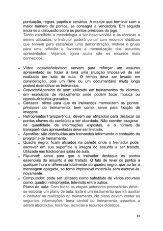 pontuação, regras, papéis e cenários. A equipe que terminar com o
maior número de pontos, se consagra a vencedora. Em seguida
inicia-se a discussão sobre os pontos principais do jogo.
Tendo escolhido a metodologia a ser desenvolvida e as técnicas a
serem utilizadas, o instrutor poderá contar com recursos didáticos
que servem para esclarecer uma demonstração, motivar o grupo
para uma reflexão e favorece a memorização dos assuntos
apresentados. Vejamos agora quais são os recursos mais
conhecidos:
Vídeo cassete/televisor: servem para reforçar um assunto
apresentado ou trazer a tona uma situação impossível de ser
realizada em sala de aula. O tempo deve ser levado em
consideração, pois um filme ou um documentário muito longo
poderá desmotivar os treinandos.
Gravador/Aparelho de som: utilizado em treinamentos de idiomas,
em exercícios de relaxamento onde podem tocar música ou
reproduzir textos gravados.
Cartazes: ótimo para que os treinandos memorizem os pontos
principais do treinamento, bem como, serve para fixação de
imagens.
Retroprojetor/Transparência: devem ser utilizados para destacar os
pontos chaves do conteúdo a ser abordado. Não convém exagerar
na quantidade de informações expostas, e o número de
transparências apresentadas deve ser limitado.
Apostilas: são distribuídas aos treinandos informando o conteúdo do
programa de treinamento.
Quadro negro: ficam afixados na parede onde o treinador pode
escrever em sua superfície a íntegra do assunto a ser tratado.
Utilizado nas tradicionais salas de aula.
Flip-chart: serve para que o treinador destaque os pontos
essenciais do assunto a ser tratado. O fato de rever os pontos a
qualquer hora o diferencia totalmente do quadro negro, que ao ter a
mensagem apagada, se torna impossível mostrá-la sem escreve-la
novamente.
Computador: pode ser utilizado como substituto de vários recursos
como: quadro, retroprojetor, televisão entre outros.
Plano de aula: Com todas as etapas anteriores preenchidas deve-
se elaborar um plano de aula. Este é um instrumento que irá auxiliar
o instrutor na realização do treinamento. No plano devem conter as
seguintes informações: tema central do treinamento, assuntos a
serem abordados, horários, técnicas e recursos didáticos.
83
 