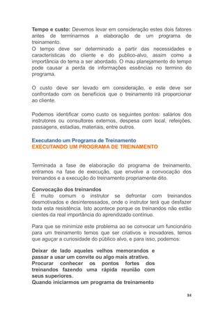 84
Tempo e custo: Devemos levar em consideração estes dois fatores
antes de terminarmos a elaboração de um programa de
treinamento.
O tempo deve ser determinado a partir das necessidades e
características do cliente e do publico-alvo, assim como a
importância do tema a ser abordado. O mau planejamento do tempo
pode causar a perda de informações essências no termino do
programa.
O custo deve ser levado em consideração, e este deve ser
confrontado com os benefícios que o treinamento irá proporcionar
ao cliente.
Podemos identificar como custo os seguintes pontos: salários dos
instrutores ou consultores externos, despesa com local, refeições,
passagens, estadias, materiais, entre outros.
Executando um Programa de Treinamento
EXECUTANDO UM PROGRAMA DE TREINAMENTO
Terminada a fase de elaboração do programa de treinamento,
entramos na fase de execução, que envolve a convocação dos
treinandos e a execução do treinamento propriamente dito.
Convocação dos treinandos
É muito comum o instrutor se defrontar com treinandos
desmotivados e desinteressados, onde o instrutor terá que desfazer
toda esta resistência. Isto acontece porque os treinandos não estão
cientes da real importância do aprendizado contínuo.
Para que se minimize este problema ao se convocar um funcionário
para um treinamento temos que ser criativos e inovadores, temos
que aguçar a curiosidade do público alvo, e para isso, podemos:
Deixar de lado aqueles velhos memorandos e
passar a usar um convite ou algo mais atrativo.
Procurar conhecer os pontos fortes dos
treinandos fazendo uma rápida reunião com
seus superiores.
Quando iniciarmos um programa de treinamento
 