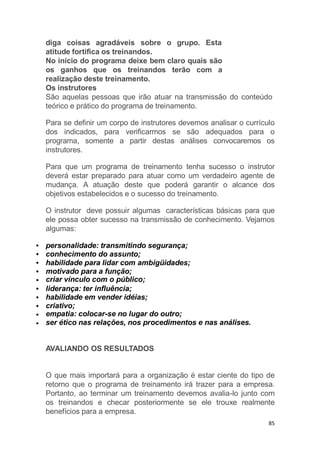 diga coisas agradáveis sobre o grupo. Esta
atitude fortifica os treinandos.
No início do programa deixe bem claro quais são
os ganhos que os treinandos terão com a
realização deste treinamento.
Os instrutores
São aquelas pessoas que irão atuar na transmissão do conteúdo
teórico e prático do programa de treinamento.
Para se definir um corpo de instrutores devemos analisar o currículo
dos indicados, para verificarmos se são adequados para o
programa, somente a partir destas análises convocaremos os
instrutores.
Para que um programa de treinamento tenha sucesso o instrutor
deverá estar preparado para atuar como um verdadeiro agente de
mudança. A atuação deste que poderá garantir o alcance dos
objetivos estabelecidos e o sucesso do treinamento.
O instrutor deve possuir algumas características básicas para que
ele possa obter sucesso na transmissão de conhecimento. Vejamos
algumas:
personalidade: transmitindo segurança;
conhecimento do assunto;
habilidade para lidar com ambigüidades;
motivado para a função;
criar vínculo com o público;
liderança: ter influência;
habilidade em vender idéias;
criativo;
empatia: colocar-se no lugar do outro;
ser ético nas relações, nos procedimentos e nas análises.
AVALIANDO OS RESULTADOS
O que mais importará para a organização é estar ciente do tipo de
retorno que o programa de treinamento irá trazer para a empresa.
Portanto, ao terminar um treinamento devemos avalia-lo junto com
os treinandos e checar posteriormente se ele trouxe realmente
benefícios para a empresa.
85
 