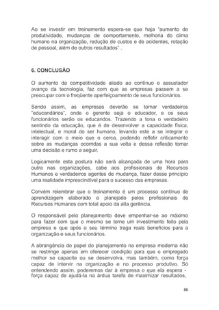 força capaz de ajudá-la na árdua tarefa de maximizar resultados,
86
Ao se investir em treinamento espera-se que haja “aumento de
produtividade, mudanças de comportamento, melhoria do clima
humano na organização, redução de custos e de acidentes, rotação
de pessoal, além de outros resultados” .
6. CONCLUSÃO
O aumento da competitividade aliado ao contínuo e assustador
avanço da tecnologia, faz com que as empresas passem a se
preocupar com o freqüente aperfeiçoamento de seus funcionários.
Sendo assim, as empresas deverão se tornar verdadeiros
“educandários”, onde o gerente seja o educador, e os seus
funcionários serão os educandos. Trazendo a tona o verdadeiro
sentindo da educação, que é de desenvolver a capacidade física,
intelectual, e moral do ser humano, levando este a se integrar e
interagir com o meio que o cerca, podendo refletir criticamente
sobre as mudanças ocorridas a sua volta e dessa reflexão tomar
uma decisão e rumo a seguir.
Logicamente esta postura não será alcançada de uma hora para
outra nas organizações, cabe aos profissionais de Recursos
Humanos e verdadeiros agentes de mudança, fazer desse princípio
uma realidade imprescindível para o sucesso das empresas.
Convém relembrar que o treinamento é um processo contínuo de
aprendizagem elaborado e planejado pelos profissionais de
Recursos Humanos com total apoio da alta gerência.
O responsável pelo planejamento deve empenhar-se ao máximo
para fazer com que o mesmo se torne um investimento feito pela
empresa e que após o seu término traga reais benefícios para a
organização e seus funcionários.
A abrangência do papel do planejamento na empresa moderna não
se restringe apenas em oferecer condição para que o empregado
melhor se capacite ou se desenvolva, mas também, como força
capaz de intervir na organização e no processo produtivo. Só
entendendo assim, poderemos dar à empresa o que ela espera -
 