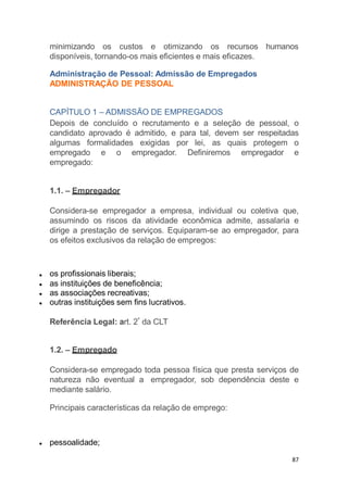 minimizando os custos e otimizando os recursos humanos
disponíveis, tornando-os mais eficientes e mais eficazes.
Administração de Pessoal: Admissão de Empregados
ADMINISTRAÇÃO DE PESSOAL
CAPÍTULO 1 – ADMISSÃO DE EMPREGADOS
Depois de concluído o recrutamento e a seleção de pessoal, o
candidato aprovado é admitido, e para tal, devem ser respeitadas
algumas formalidades exigidas por lei, as quais protegem o
empregado e o empregador. Definiremos empregador e
empregado:
1.1. – Empregador
Considera-se empregador a empresa, individual ou coletiva que,
assumindo os riscos da atividade econômica admite, assalaria e
dirige a prestação de serviços. Equiparam-se ao empregador, para
os efeitos exclusivos da relação de empregos:
os profissionais liberais;
as instituições de beneficência;
as associações recreativas;
outras instituições sem fins lucrativos.
Referência Legal: art. 2º
da CLT
1.2. – Empregado
Considera-se empregado toda pessoa física que presta serviços de
natureza não eventual a empregador, sob dependência deste e
mediante salário.
Principais características da relação de emprego:
pessoalidade;
87
 