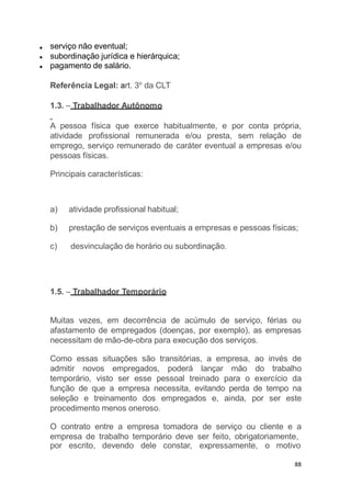 serviço não eventual;
subordinação jurídica e hierárquica;
pagamento de salário.
Referência Legal: art. 3o
da CLT
1.3. – Trabalhador Autônomo
A pessoa física que exerce habitualmente, e por conta própria,
atividade profissional remunerada e/ou presta, sem relação de
emprego, serviço remunerado de caráter eventual a empresas e/ou
pessoas físicas.
Principais características:
por escrito, devendo dele constar, expressamente, o motivo
88
a) atividade profissional habitual;
b) prestação de serviços eventuais a empresas e pessoas físicas;
c) desvinculação de horário ou subordinação.
1.5. – Trabalhador Temporário
Muitas vezes, em decorrência de acúmulo de serviço, férias ou
afastamento de empregados (doenças, por exemplo), as empresas
necessitam de mão-de-obra para execução dos serviços.
Como essas situações são transitórias, a empresa, ao invés de
admitir novos empregados, poderá lançar mão do trabalho
temporário, visto ser esse pessoal treinado para o exercício da
função de que a empresa necessita, evitando perda de tempo na
seleção e treinamento dos empregados e, ainda, por ser este
procedimento menos oneroso.
O contrato entre a empresa tomadora de serviço ou cliente e a
empresa de trabalho temporário deve ser feito, obrigatoriamente,
 
