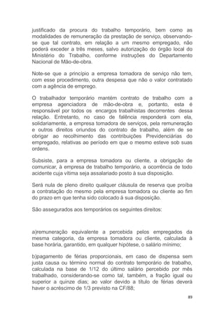 89
justificado da procura do trabalho temporário, bem como as
modalidades de remuneração da prestação de serviço, observando-
se que tal contrato, em relação a um mesmo empregado, não
poderá exceder a três meses, salvo autorização do órgão local do
Ministério do Trabalho, conforme instruções do Departamento
Nacional de Mão-de-obra.
Note-se que a princípio a empresa tomadora de serviço não tem,
com esse procedimento, outra despesa que não o valor contratado
com a agência de emprego.
O trabalhador temporário mantém contrato de trabalho com a
empresa agenciadora de mão-de-obra e, portanto, esta é
responsável por todos os encargos trabalhistas decorrentes dessa
relação. Entretanto, no caso de falência responderá com ela,
solidariamente, a empresa tomadora de serviços, pela remuneração
e outros direitos oriundos do contrato de trabalho, além de se
obrigar ao recolhimento das contribuições Previdenciárias do
empregado, relativas ao período em que o mesmo esteve sob suas
ordens.
Subsiste, para a empresa tomadora ou cliente, a obrigação de
comunicar, à empresa de trabalho temporário, a ocorrência de todo
acidente cuja vítima seja assalariado posto à sua disposição.
Será nula de pleno direito qualquer cláusula de reserva que proíba
a contratação do mesmo pela empresa tomadora ou cliente ao fim
do prazo em que tenha sido colocado à sua disposição.
São assegurados aos temporários os seguintes direitos:
a)remuneração equivalente a percebida pelos empregados da
mesma categoria, da empresa tomadora ou cliente, calculada à
base horária, garantido, em qualquer hipótese, o salário mínimo;
b)pagamento de férias proporcionais, em caso de dispensa sem
justa causa ou término normal do contrato temporário de trabalho,
calculada na base de 1/12 do último salário percebido por mês
trabalhado, considerando-se como tal, também, a fração igual ou
superior a quinze dias; ao valor devido a título de férias deverá
haver o acréscimo de 1/3 previsto na CF/88;
 