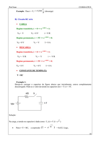 Prof Jean CURSO-CPCE
10
Exemplo: Para t = T,
R
V
i .368,0= (descarga)
B) Circuito RC série
• CARGA
Regime transitório, t = 0 => e- t/(RC)
= 1:
VR = V VC = 0 V i = V/R
Regime permanente, t > 5T => e- t/(RC)
= 0:
VR = 0 V VC = V I = 0 A
• DESCARGA
Regime transitório, t = 0 => e- t/(RC)
= 1:
VR = - V/R VC = V i = - V/R
Regime permanente, t > 5T => e- t/(RC)
= 0:
VR = 0 V VC = 0 V I = 0 A
• CONSTANTE DE TEMPO (T):
T = RC
Exemplo 1:
Deseja-se carregar o capacitor da figura abaixo que inicialmente, estava completamente
descarregado. Pede-se o valor da tensão no capacitor em t = T e t = 5T.
Solução:
Na carga, a tensão no capacitor é dada como: )1.()( RC
t
C eVtV
−
−=
• Para t =T = RC, a expressão )1( RC
t
e
−
− = 0,632. Logo,
 